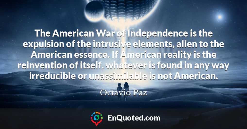 The American War of Independence is the expulsion of the intrusive elements, alien to the American essence. If American reality is the reinvention of itself, whatever is found in any way irreducible or unassimilable is not American.