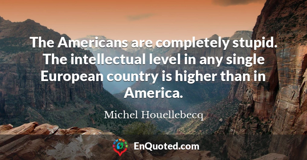 The Americans are completely stupid. The intellectual level in any single European country is higher than in America.