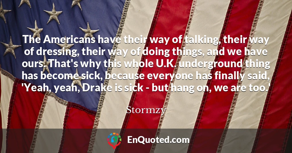 The Americans have their way of talking, their way of dressing, their way of doing things, and we have ours. That's why this whole U.K. underground thing has become sick, because everyone has finally said, 'Yeah, yeah, Drake is sick - but hang on, we are too.'