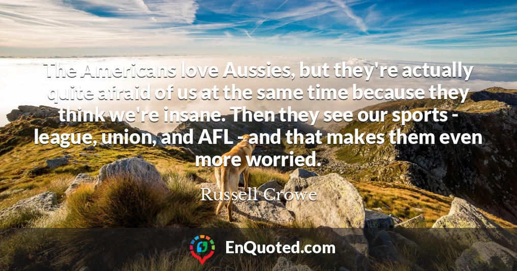 The Americans love Aussies, but they're actually quite afraid of us at the same time because they think we're insane. Then they see our sports - league, union, and AFL - and that makes them even more worried.