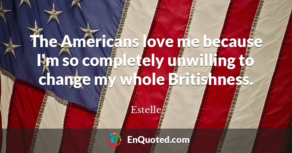 The Americans love me because I'm so completely unwilling to change my whole Britishness.