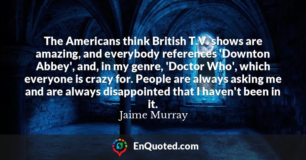 The Americans think British T.V. shows are amazing, and everybody references 'Downton Abbey', and, in my genre, 'Doctor Who', which everyone is crazy for. People are always asking me and are always disappointed that I haven't been in it.