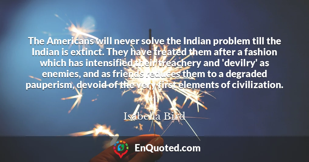 The Americans will never solve the Indian problem till the Indian is extinct. They have treated them after a fashion which has intensified their treachery and 'devilry' as enemies, and as friends reduces them to a degraded pauperism, devoid of the very first elements of civilization.