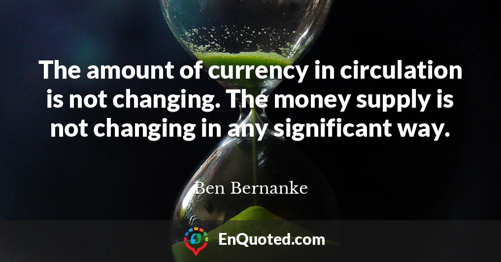 The amount of currency in circulation is not changing. The money supply is not changing in any significant way.