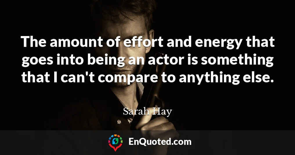 The amount of effort and energy that goes into being an actor is something that I can't compare to anything else.