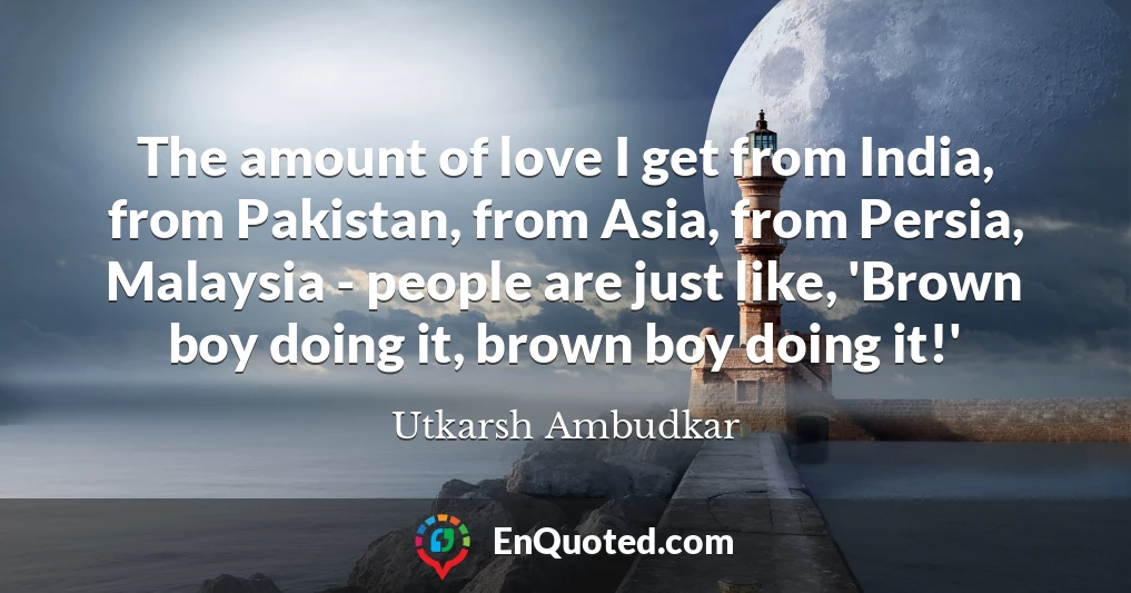 The amount of love I get from India, from Pakistan, from Asia, from Persia, Malaysia - people are just like, 'Brown boy doing it, brown boy doing it!'