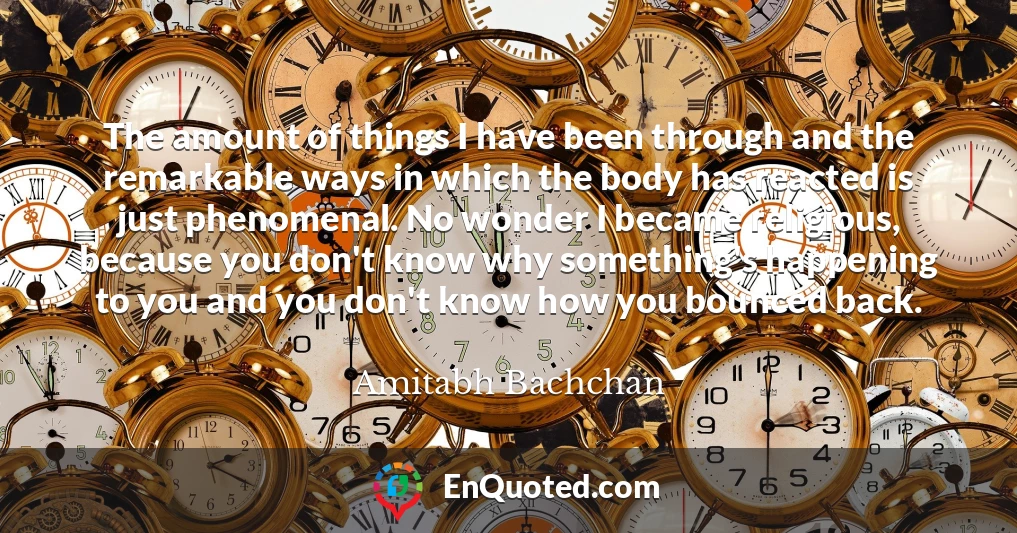 The amount of things I have been through and the remarkable ways in which the body has reacted is just phenomenal. No wonder I became religious, because you don't know why something's happening to you and you don't know how you bounced back.