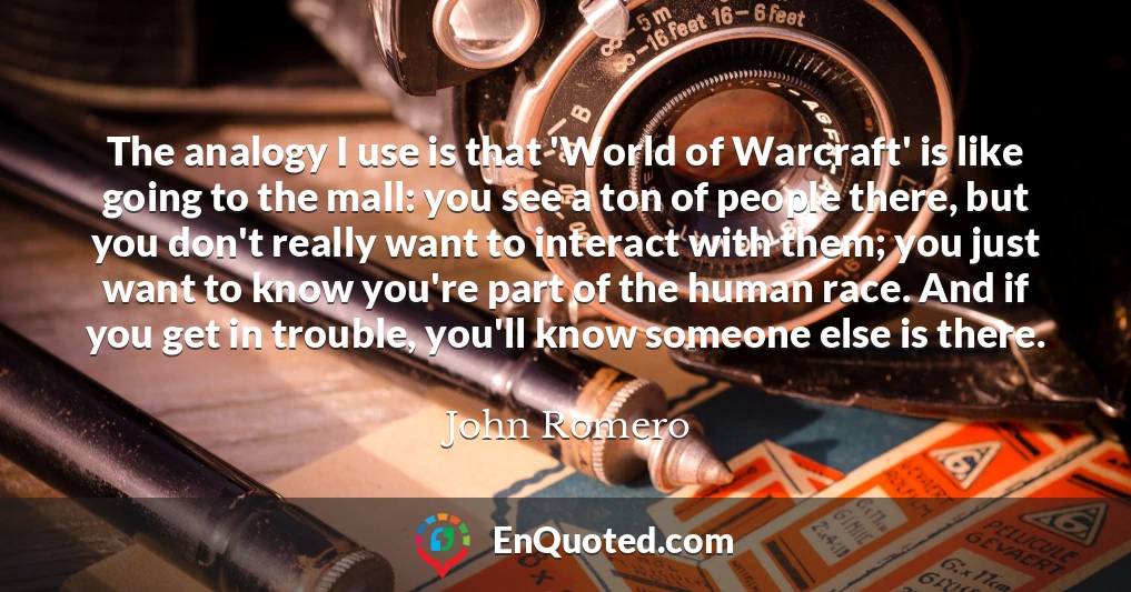 The analogy I use is that 'World of Warcraft' is like going to the mall: you see a ton of people there, but you don't really want to interact with them; you just want to know you're part of the human race. And if you get in trouble, you'll know someone else is there.