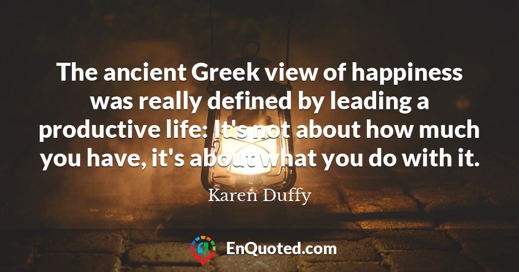 The ancient Greek view of happiness was really defined by leading a productive life: It's not about how much you have, it's about what you do with it.