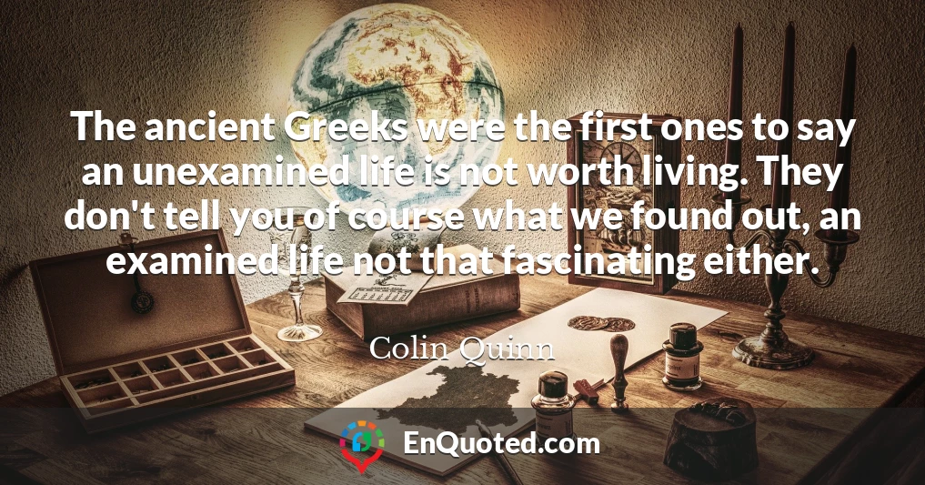 The ancient Greeks were the first ones to say an unexamined life is not worth living. They don't tell you of course what we found out, an examined life not that fascinating either.