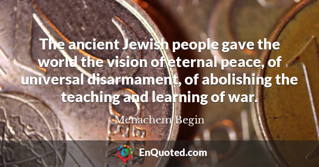 The ancient Jewish people gave the world the vision of eternal peace, of universal disarmament, of abolishing the teaching and learning of war.