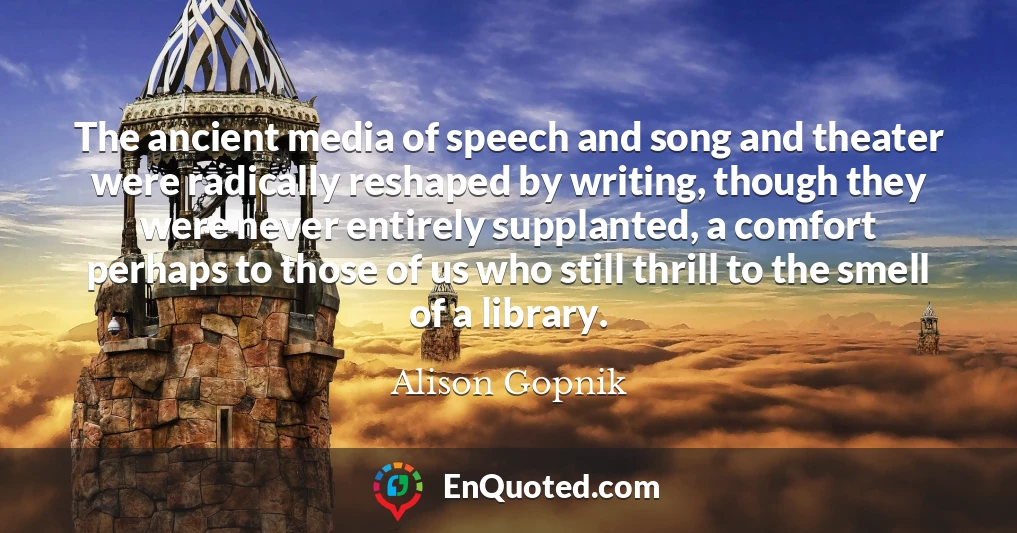 The ancient media of speech and song and theater were radically reshaped by writing, though they were never entirely supplanted, a comfort perhaps to those of us who still thrill to the smell of a library.
