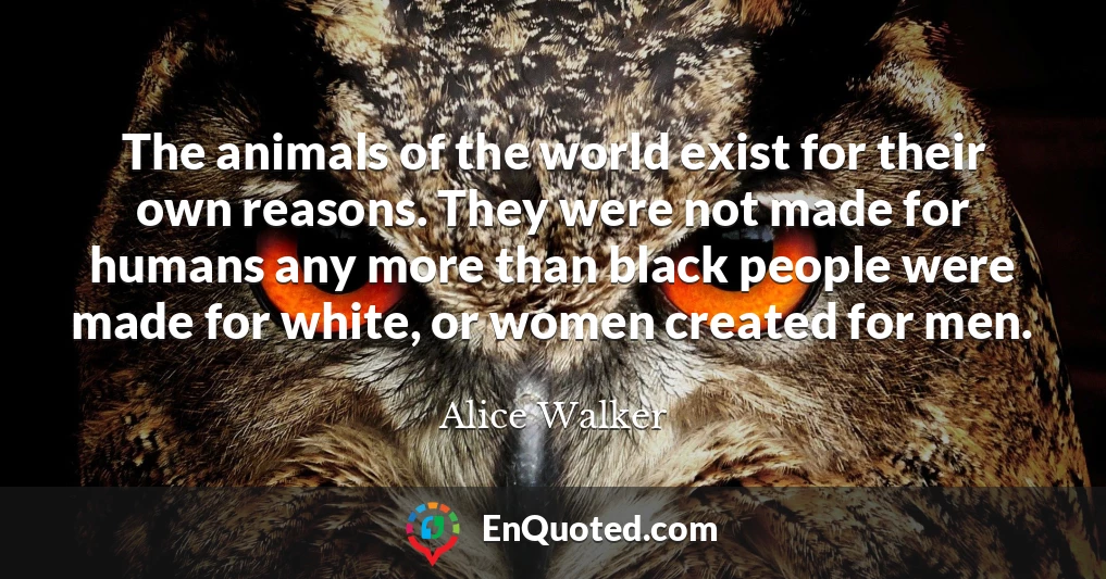 The animals of the world exist for their own reasons. They were not made for humans any more than black people were made for white, or women created for men.