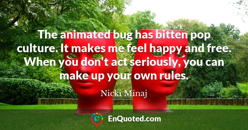 The animated bug has bitten pop culture. It makes me feel happy and free. When you don't act seriously, you can make up your own rules.