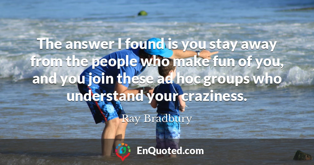 The answer I found is you stay away from the people who make fun of you, and you join these ad hoc groups who understand your craziness.