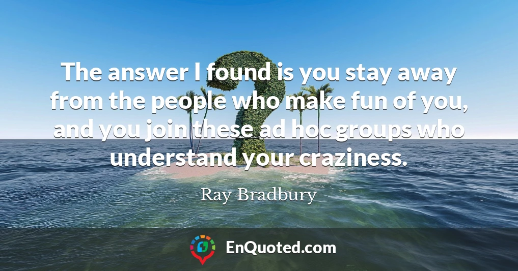 The answer I found is you stay away from the people who make fun of you, and you join these ad hoc groups who understand your craziness.