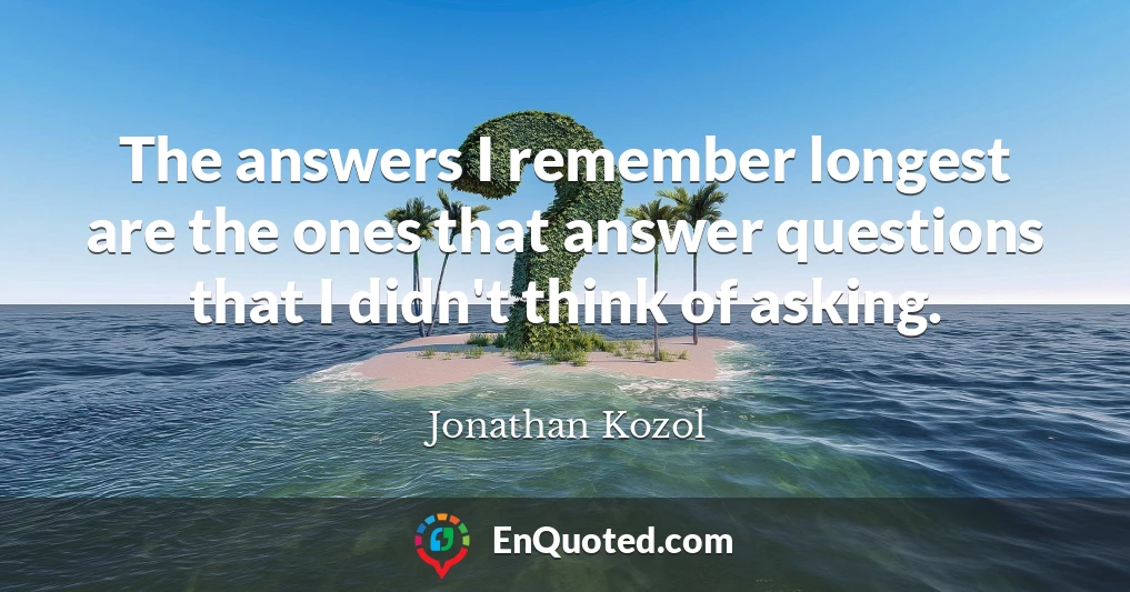 The answers I remember longest are the ones that answer questions that I didn't think of asking.