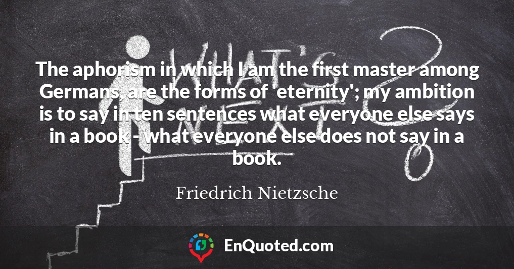 The aphorism in which I am the first master among Germans, are the forms of 'eternity'; my ambition is to say in ten sentences what everyone else says in a book - what everyone else does not say in a book.