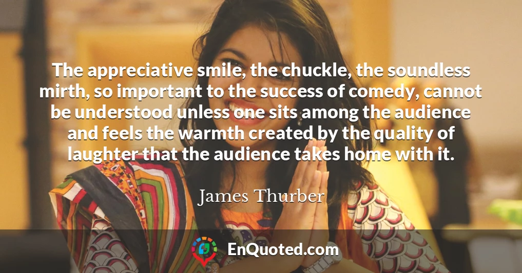 The appreciative smile, the chuckle, the soundless mirth, so important to the success of comedy, cannot be understood unless one sits among the audience and feels the warmth created by the quality of laughter that the audience takes home with it.