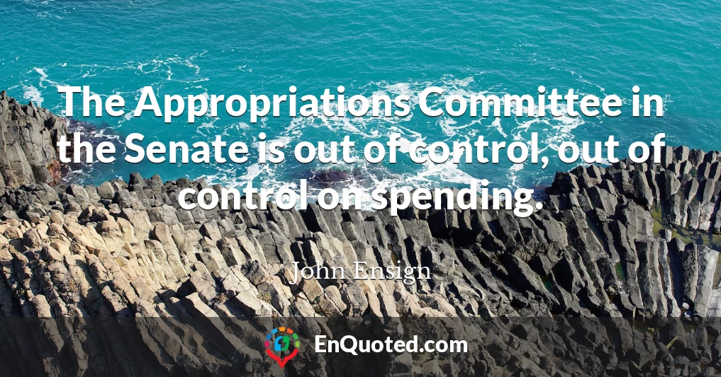 The Appropriations Committee in the Senate is out of control, out of control on spending.