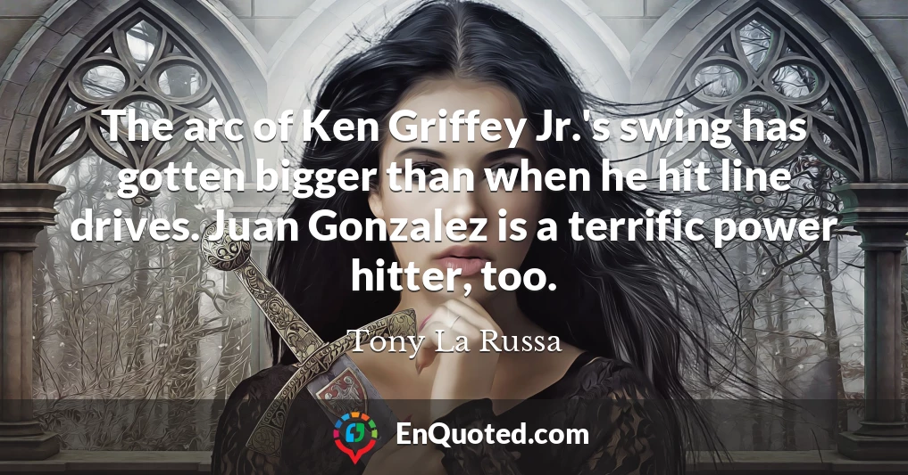 The arc of Ken Griffey Jr.'s swing has gotten bigger than when he hit line drives. Juan Gonzalez is a terrific power hitter, too.