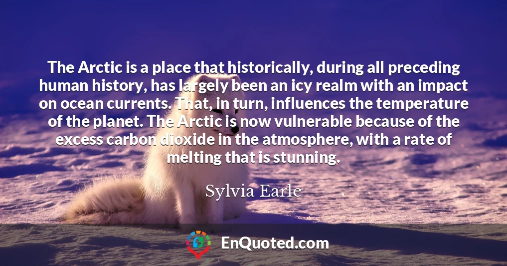 The Arctic is a place that historically, during all preceding human history, has largely been an icy realm with an impact on ocean currents. That, in turn, influences the temperature of the planet. The Arctic is now vulnerable because of the excess carbon dioxide in the atmosphere, with a rate of melting that is stunning.