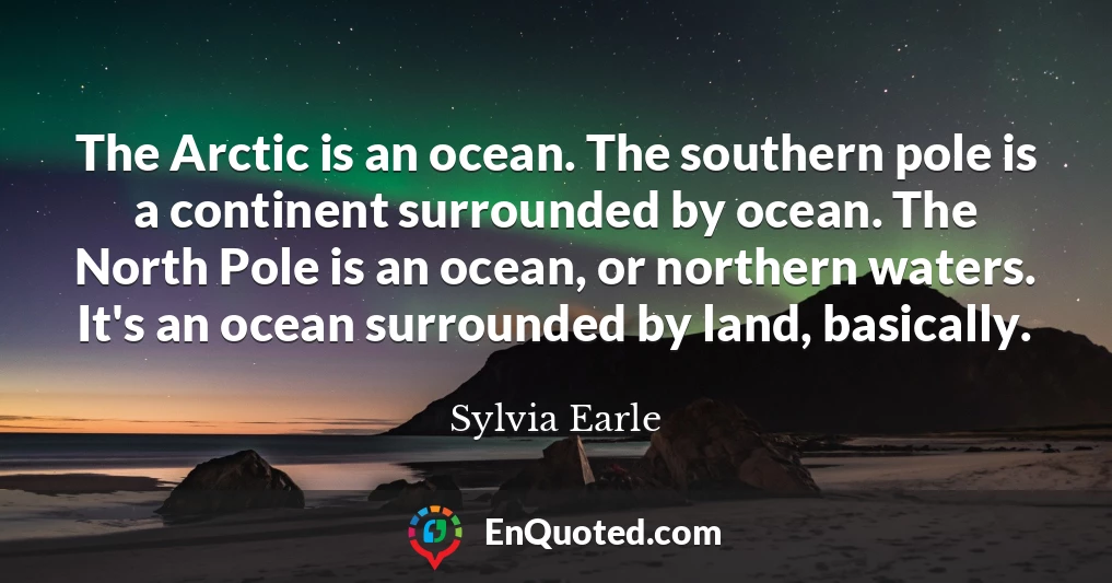 The Arctic is an ocean. The southern pole is a continent surrounded by ocean. The North Pole is an ocean, or northern waters. It's an ocean surrounded by land, basically.