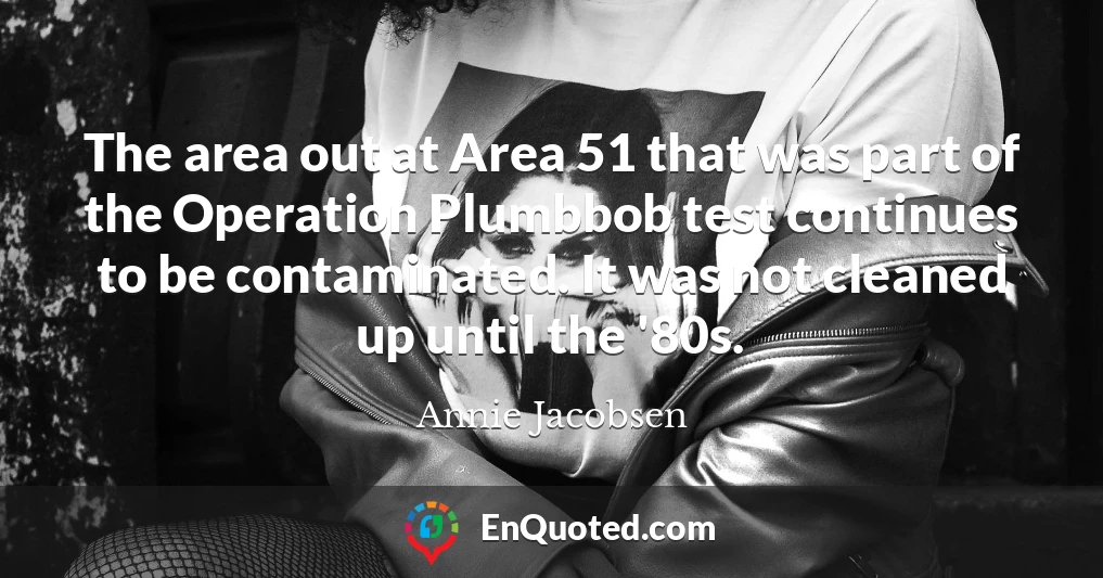 The area out at Area 51 that was part of the Operation Plumbbob test continues to be contaminated. It was not cleaned up until the '80s.