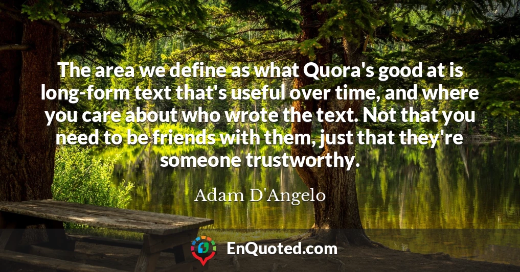 The area we define as what Quora's good at is long-form text that's useful over time, and where you care about who wrote the text. Not that you need to be friends with them, just that they're someone trustworthy.