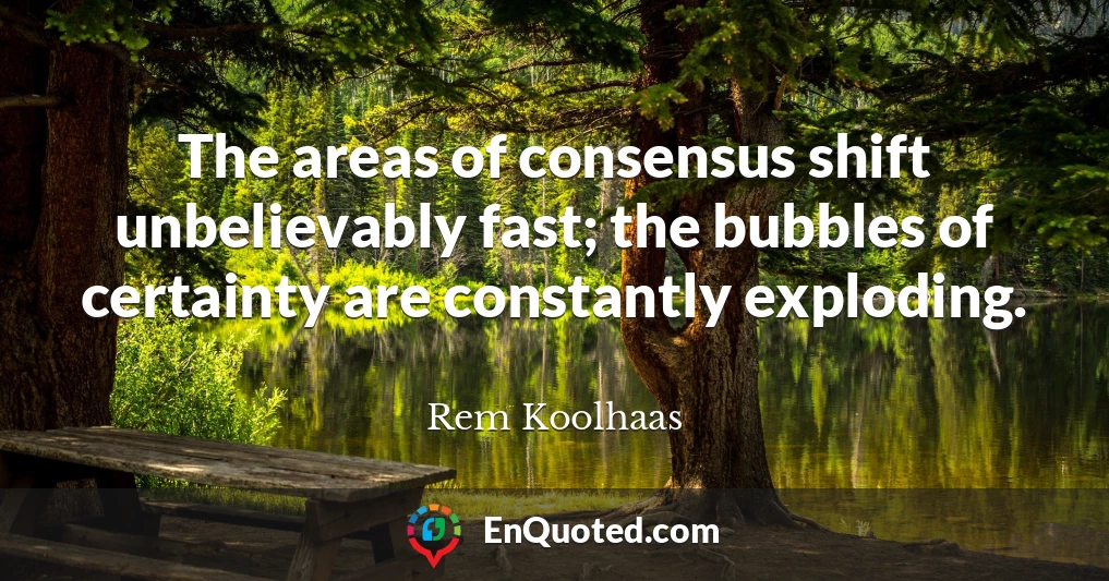 The areas of consensus shift unbelievably fast; the bubbles of certainty are constantly exploding.