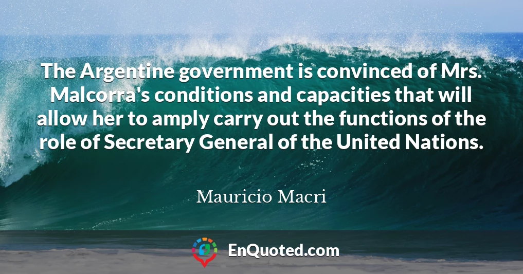 The Argentine government is convinced of Mrs. Malcorra's conditions and capacities that will allow her to amply carry out the functions of the role of Secretary General of the United Nations.