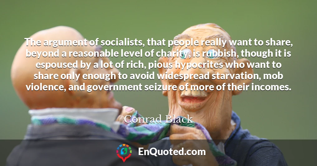 The argument of socialists, that people really want to share, beyond a reasonable level of charity, is rubbish, though it is espoused by a lot of rich, pious hypocrites who want to share only enough to avoid widespread starvation, mob violence, and government seizure of more of their incomes.