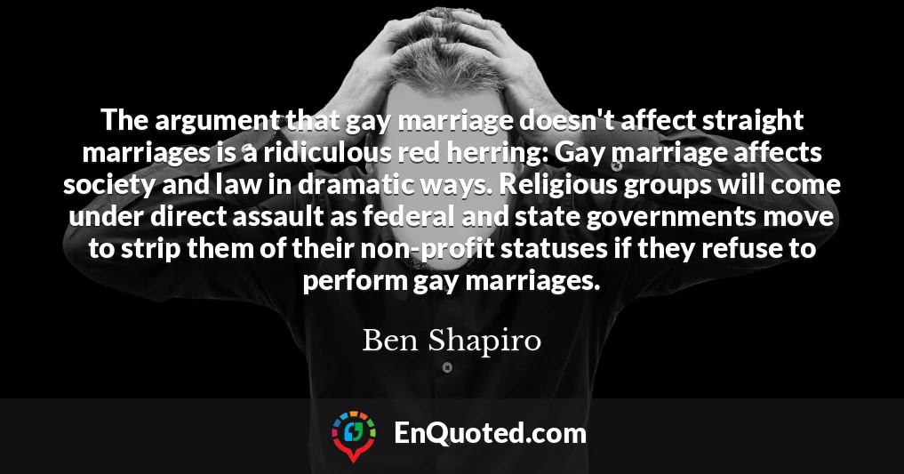 The argument that gay marriage doesn't affect straight marriages is a ridiculous red herring: Gay marriage affects society and law in dramatic ways. Religious groups will come under direct assault as federal and state governments move to strip them of their non-profit statuses if they refuse to perform gay marriages.