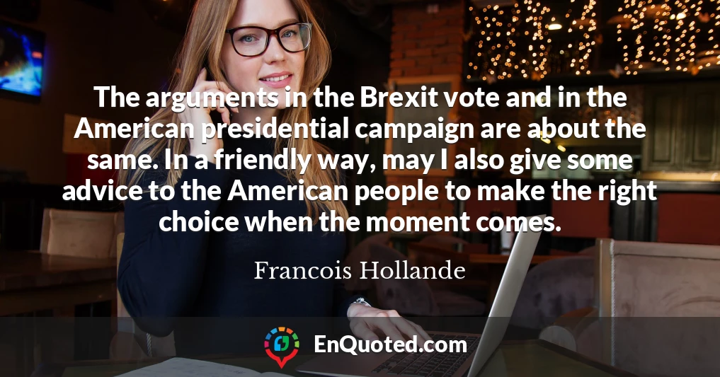 The arguments in the Brexit vote and in the American presidential campaign are about the same. In a friendly way, may I also give some advice to the American people to make the right choice when the moment comes.