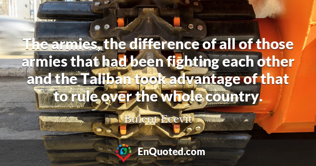 The armies, the difference of all of those armies that had been fighting each other and the Taliban took advantage of that to rule over the whole country.