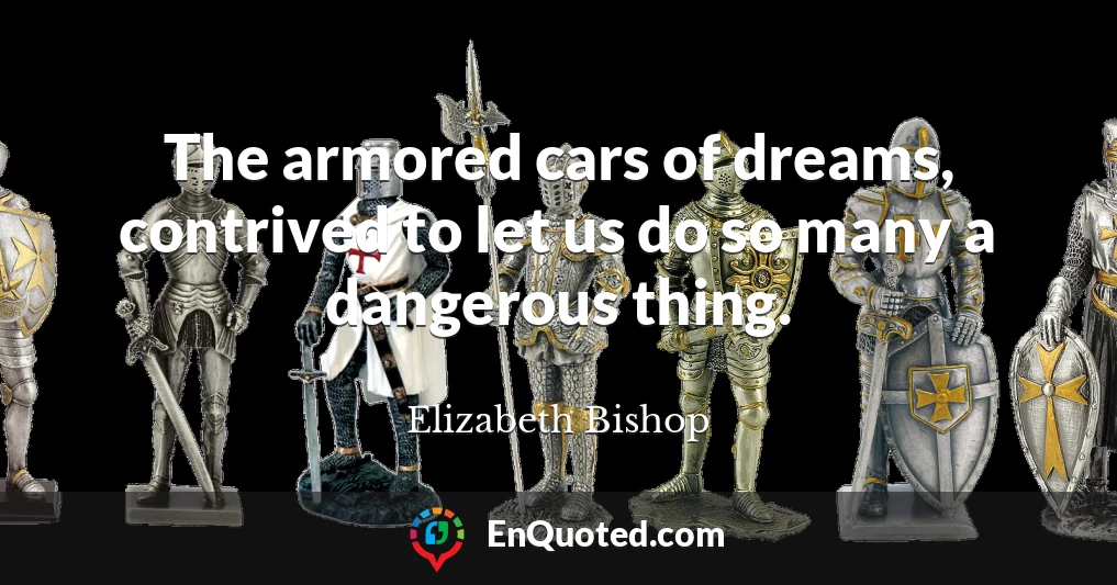 The armored cars of dreams, contrived to let us do so many a dangerous thing.
