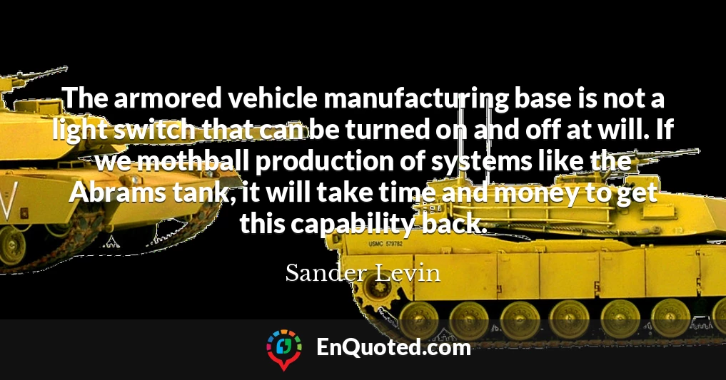 The armored vehicle manufacturing base is not a light switch that can be turned on and off at will. If we mothball production of systems like the Abrams tank, it will take time and money to get this capability back.
