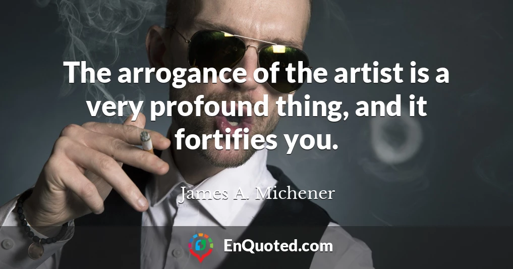 The arrogance of the artist is a very profound thing, and it fortifies you.