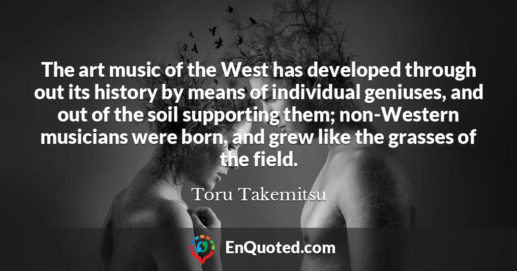 The art music of the West has developed through out its history by means of individual geniuses, and out of the soil supporting them; non-Western musicians were born, and grew like the grasses of the field.