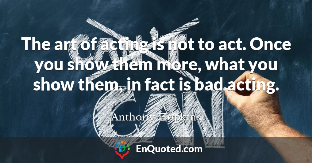 The art of acting is not to act. Once you show them more, what you show them, in fact is bad acting.
