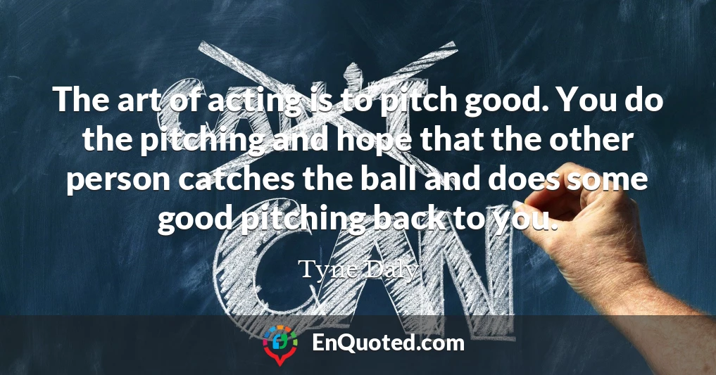 The art of acting is to pitch good. You do the pitching and hope that the other person catches the ball and does some good pitching back to you.
