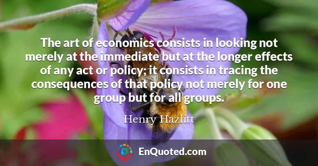 The art of economics consists in looking not merely at the immediate but at the longer effects of any act or policy; it consists in tracing the consequences of that policy not merely for one group but for all groups.