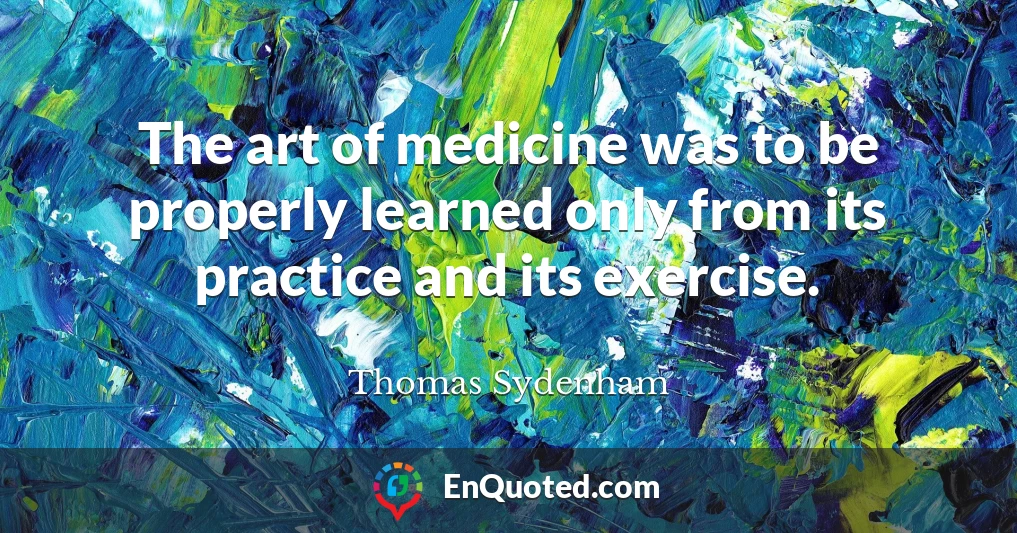 The art of medicine was to be properly learned only from its practice and its exercise.