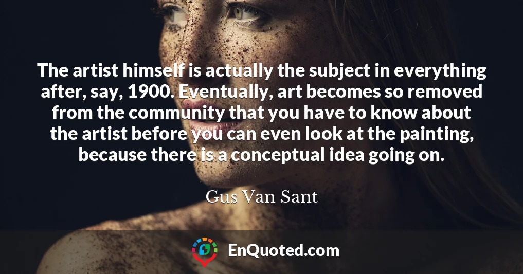 The artist himself is actually the subject in everything after, say, 1900. Eventually, art becomes so removed from the community that you have to know about the artist before you can even look at the painting, because there is a conceptual idea going on.