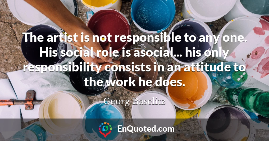 The artist is not responsible to any one. His social role is asocial... his only responsibility consists in an attitude to the work he does.