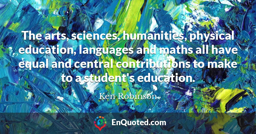 The arts, sciences, humanities, physical education, languages and maths all have equal and central contributions to make to a student's education.