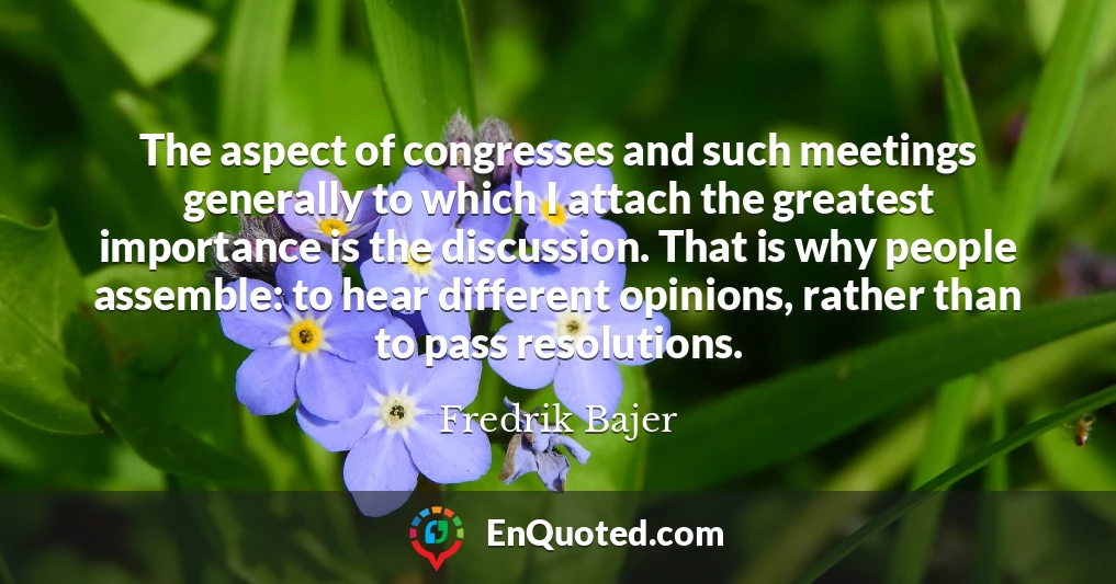 The aspect of congresses and such meetings generally to which I attach the greatest importance is the discussion. That is why people assemble: to hear different opinions, rather than to pass resolutions.