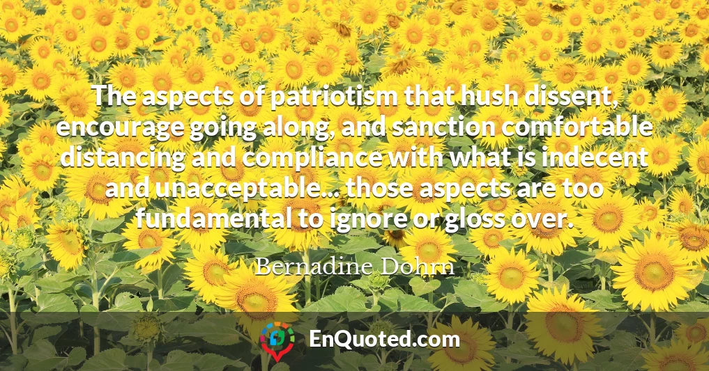 The aspects of patriotism that hush dissent, encourage going along, and sanction comfortable distancing and compliance with what is indecent and unacceptable... those aspects are too fundamental to ignore or gloss over.