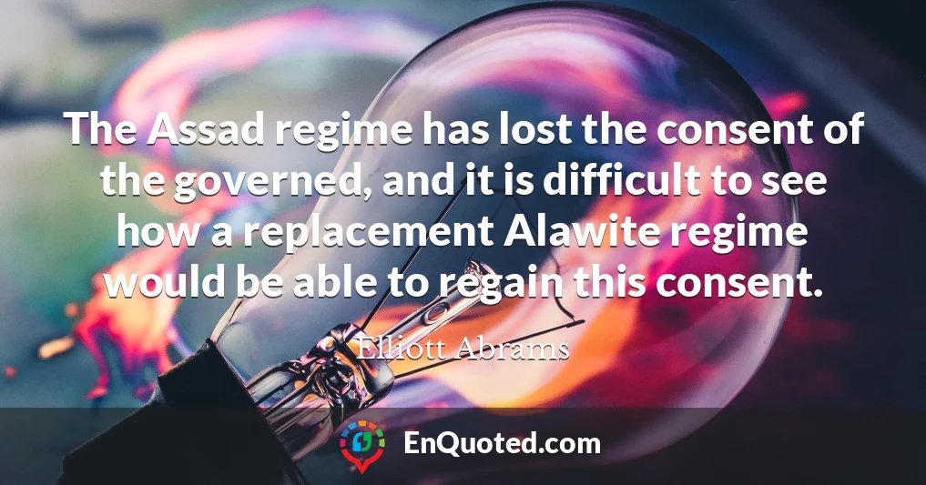 The Assad regime has lost the consent of the governed, and it is difficult to see how a replacement Alawite regime would be able to regain this consent.