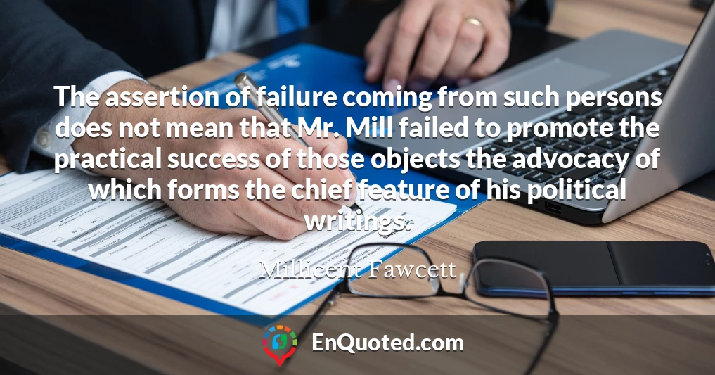 The assertion of failure coming from such persons does not mean that Mr. Mill failed to promote the practical success of those objects the advocacy of which forms the chief feature of his political writings.